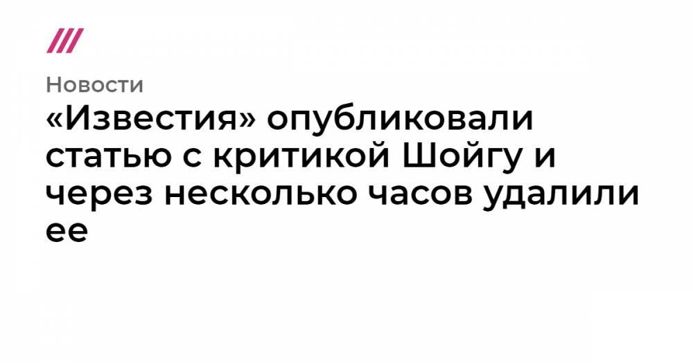 «Известия» опубликовали статью с критикой Шойгу и через несколько часов удалили ее