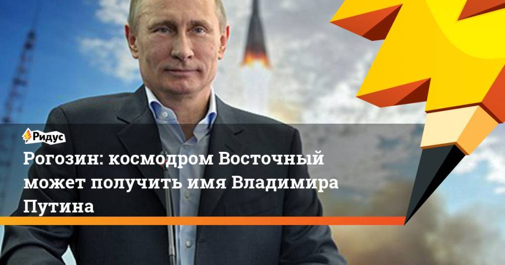 Рогозин: космодром Восточный может получить имя Владимира Путина