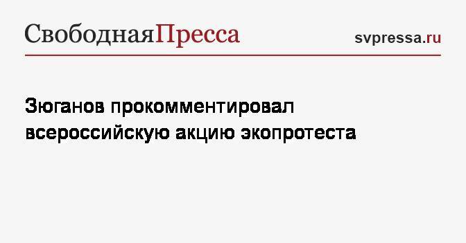 Зюганов прокомментировал всероссийскую акцию экопротеста