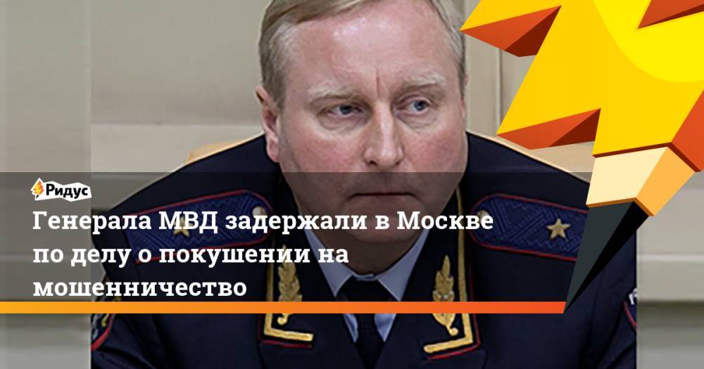 Генерала МВД задержали в Москве по делу о покушении на мошенничество