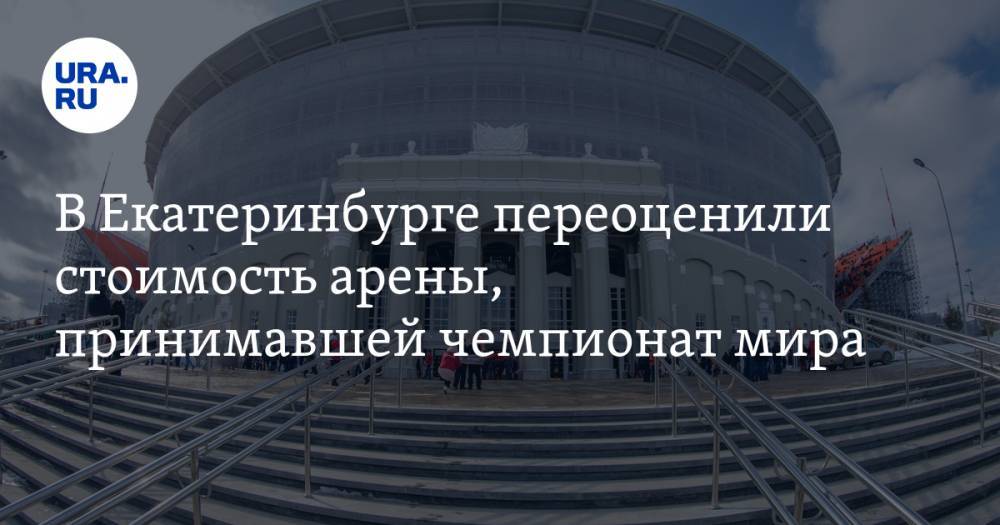 В Екатеринбурге переоценили стоимость арены, принимавшей чемпионат мира