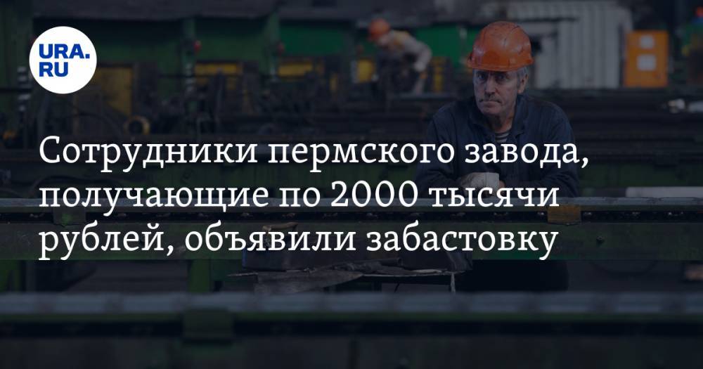 Сотрудники пермского завода, получающие по 2000 тысячи рублей, объявили забастовку