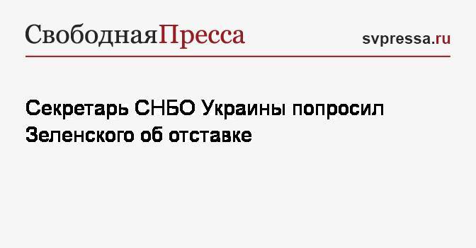 Секретарь СНБО Украины попросил Зеленского об отставке