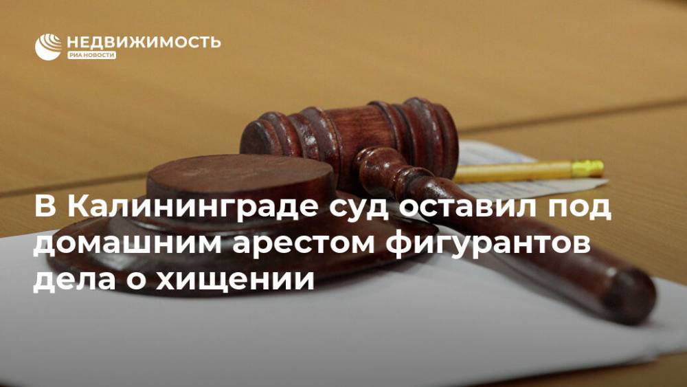 В Калининграде суд оставил под домашним арестом фигурантов дела о хищении