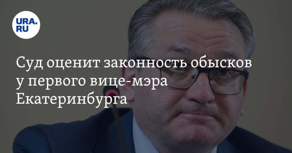 Суд оценит законность обысков у первого вице-мэра Екатеринбурга
