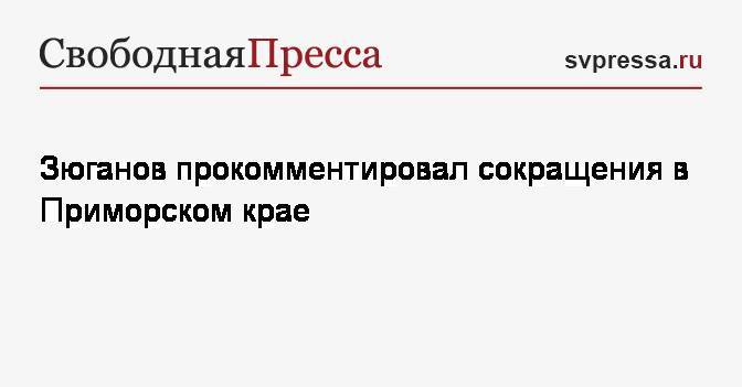 Зюганов прокомментировал сокращения в Приморском крае