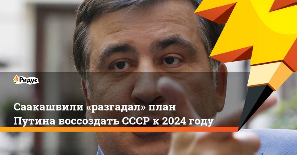 Саакашвили «разгадал» план Путина воссоздать СССР к 2024 году