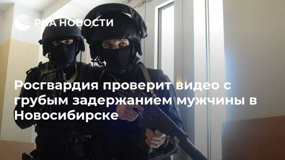 Росгвардия проверит видео с грубым задержанием мужчины в Новосибирске