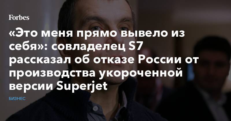 «Это меня прямо вывело из себя»: совладелец S7 рассказал об отказе России от производства укороченной версии Superjet