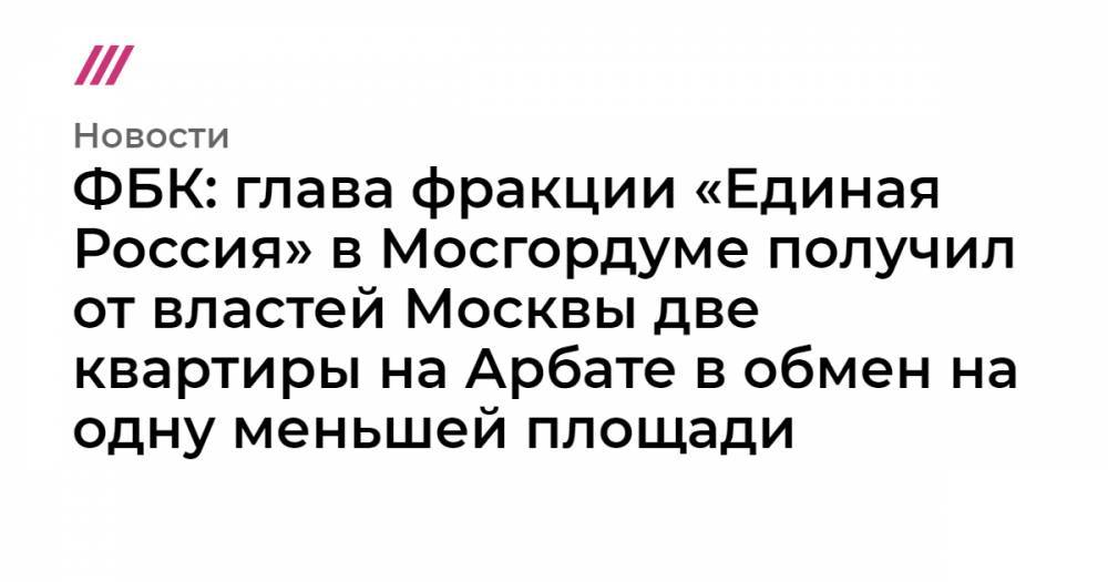 ФБК: глава фракции «Единая Россия» в Мосгордуме получил от властей Москвы две квартиры на Арбате в обмен на одну меньшей площади