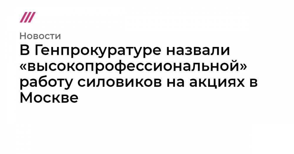 В Генпрокуратуре назвали «высокопрофессиональной» работу силовиков на акциях в Москве