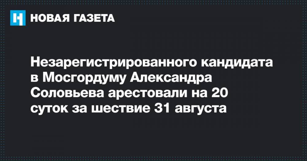 Незарегистрированного кандидата в Мосгордуму Александра Соловьева арестовали на 20 суток за шествие 31 августа