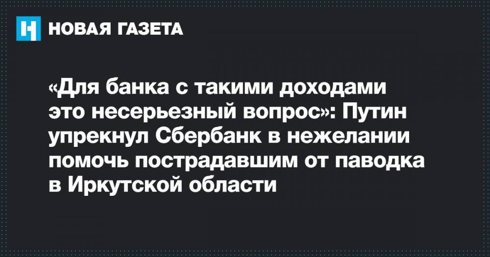 «Для банка с такими доходами это несерьезный вопрос»: Путин упрекнул Сбербанк в нежелании помочь пострадавшим от паводка в Иркутской области