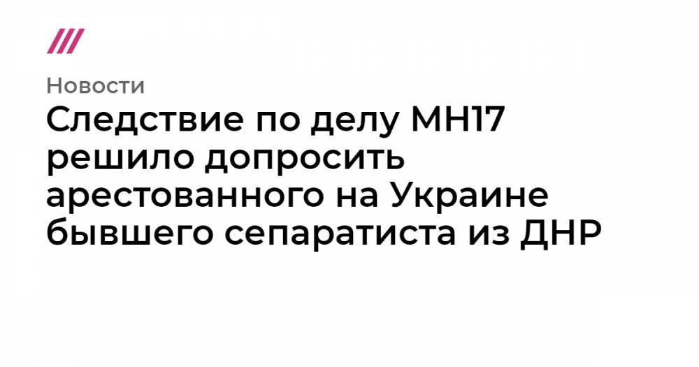 Следствие по делу MH17 решило допросить арестованного на Украине бывшего сепаратиста из ДНР