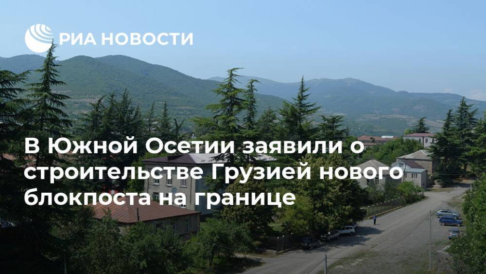 В Южной Осетии заявили о строительстве Грузией нового блокпоста на границе