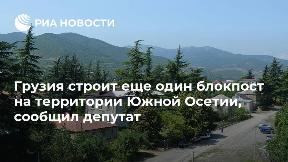 Грузия строит еще один блокпост на территории Южной Осетии, сообщил депутат