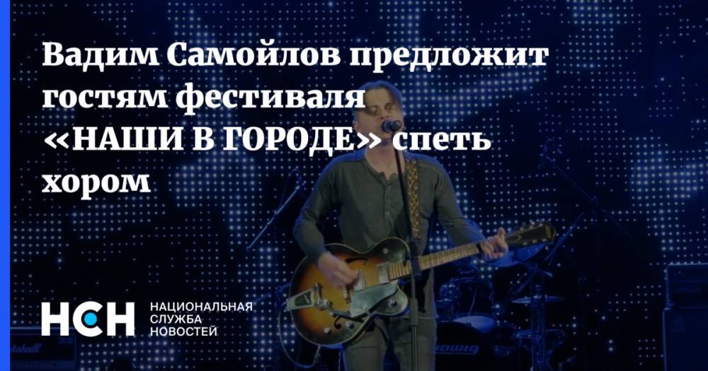 Вадим Самойлов предложит гостям фестиваля «НАШИ В ГОРОДЕ» спеть хором