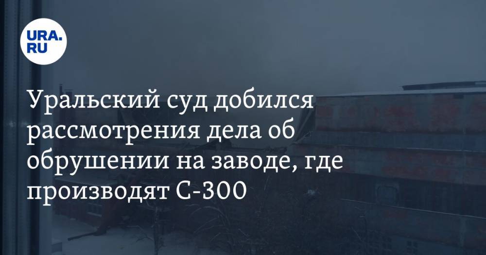Уральский суд добился рассмотрения дела об обрушении на заводе, где производят С-300