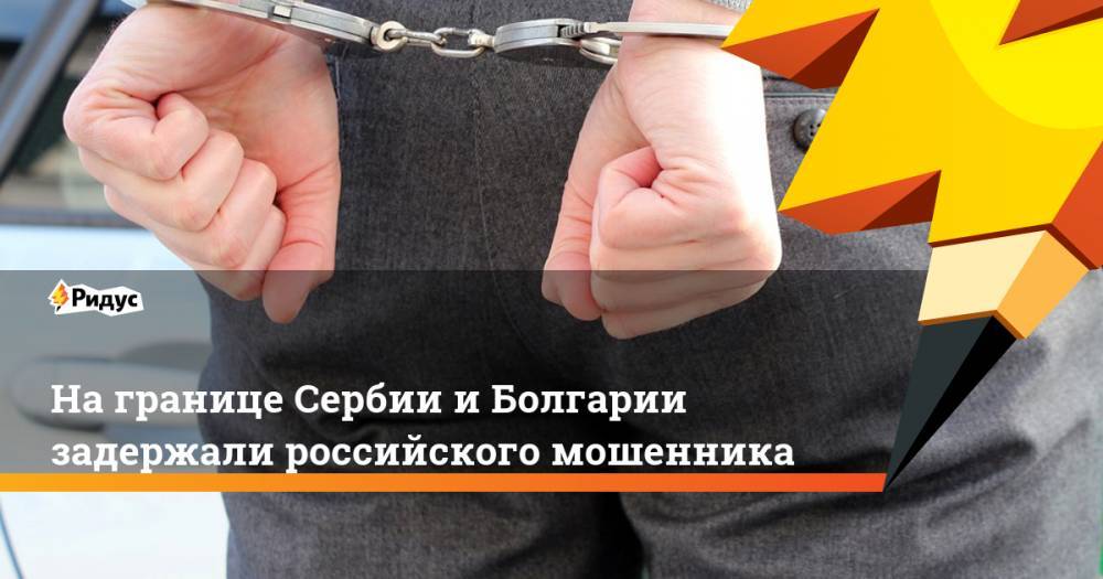 На границе Сербии и Болгарии задержали российского мошенника