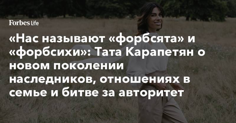 «Нас называют «форбсята» и «форбсихи»: Тата Карапетян о новом поколении наследников, отношениях в семье и битве за авторитет