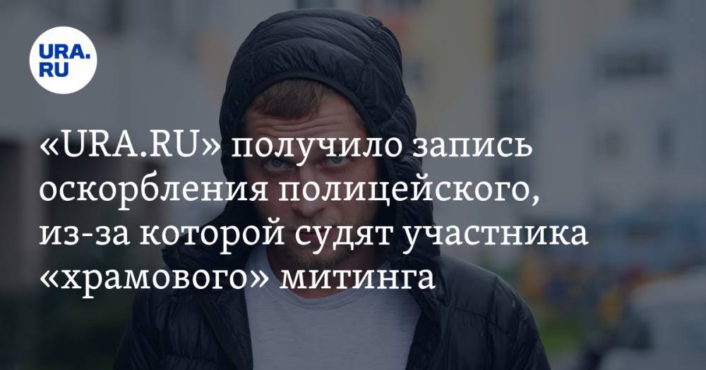 «URA.RU» получило запись оскорбления полицейского, из-за которой судят участника протеста против храма в Екатеринбурге