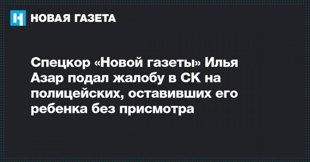 Спецкор «Новой газеты» Илья Азар подал жалобу в СК на полицейских, оставивших его ребенка без присмотра