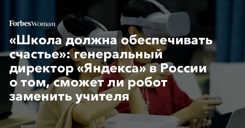 «Школа должна обеспечивать счастье»: генеральный директор «Яндекса» в России о том, сможет ли робот заменить учителя