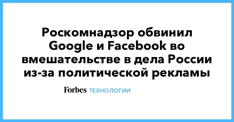 Роскомнадзор обвинил Google и Facebook во вмешательстве в дела России из-за политической рекламы