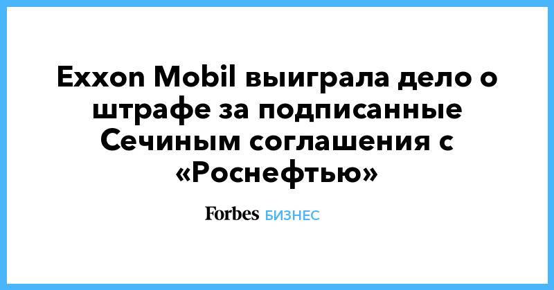 Exxon Mobil выиграла дело о штрафе за подписанные Сечиным соглашения с «Роснефтью»