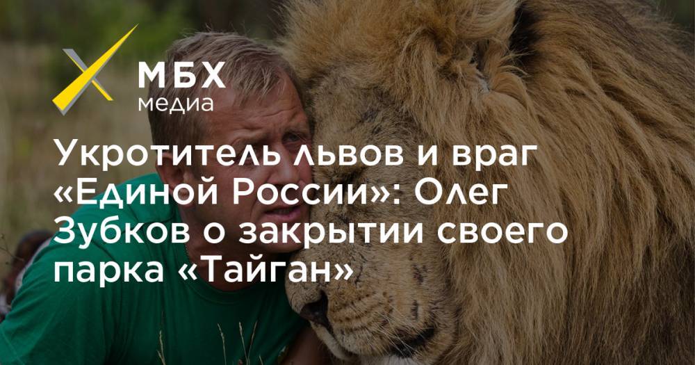 Укротитель львов и враг «Единой России»: Олег Зубков о закрытии своего парка «Тайган»