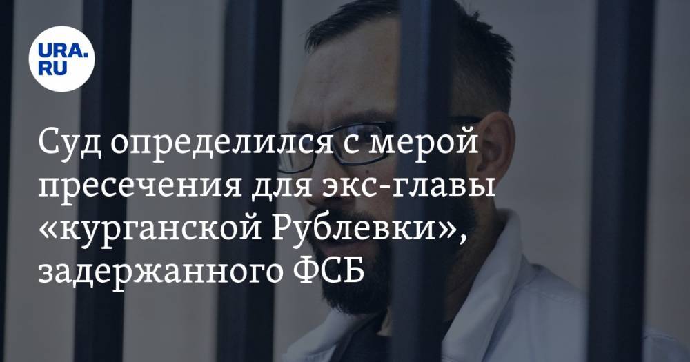 Суд определился с мерой пресечения для экс-главы «курганской Рублевки», задержанного ФСБ