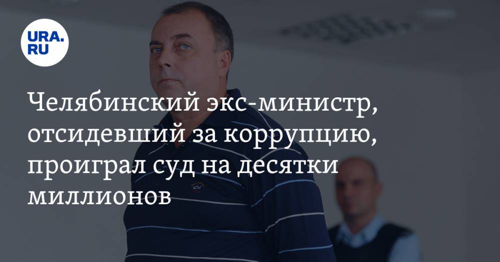 Челябинский экс-министр, отсидевший за коррупцию, проиграл суд на десятки миллионов