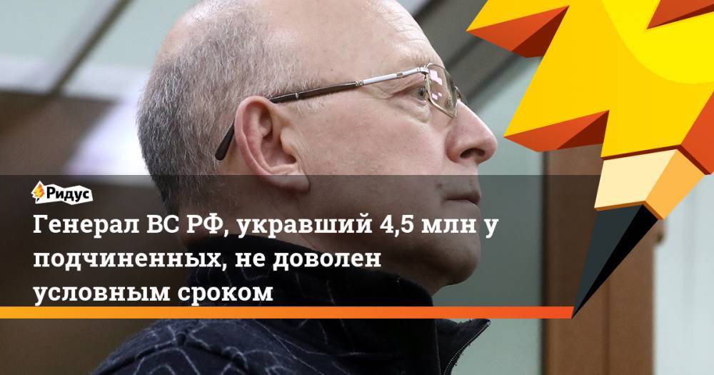 Генерал ВС РФ, укравший 4,5 млн у подчиненных, не доволен условным сроком