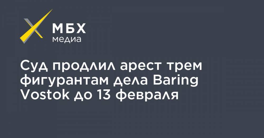 Суд продлил арест трем фигурантам дела Baring Vostok до 13 февраля