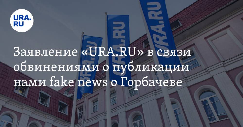 Заявление «URA.RU» в связи обвинениями о публикации нами fake news о Горбачеве