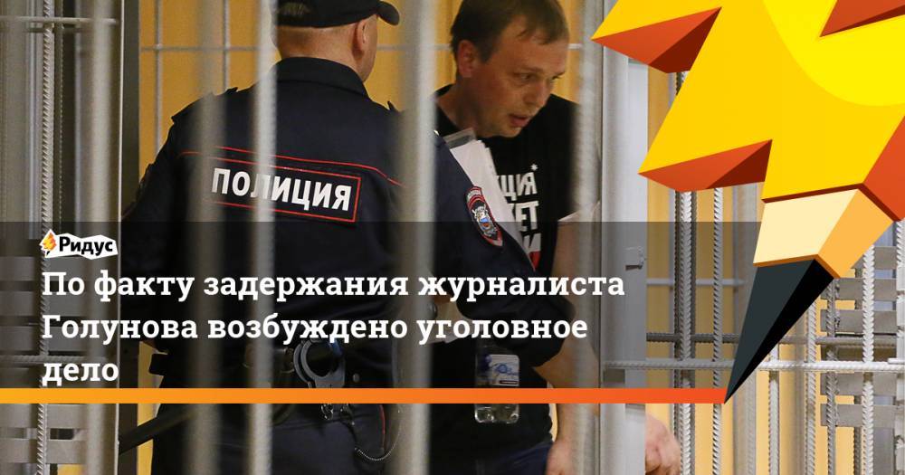 По факту задержания журналиста Голунова возбуждено уголовное дело