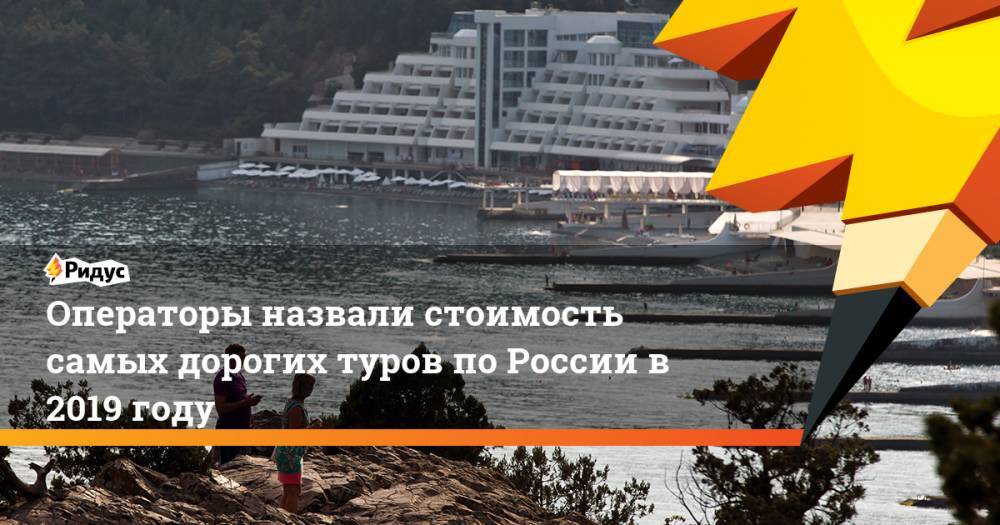Операторы назвали стоимость самых дорогих туров по России в 2019 году