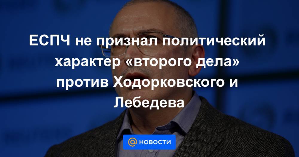 ЕСПЧ не признал политический характер «второго дела» против Ходорковского и Лебедева