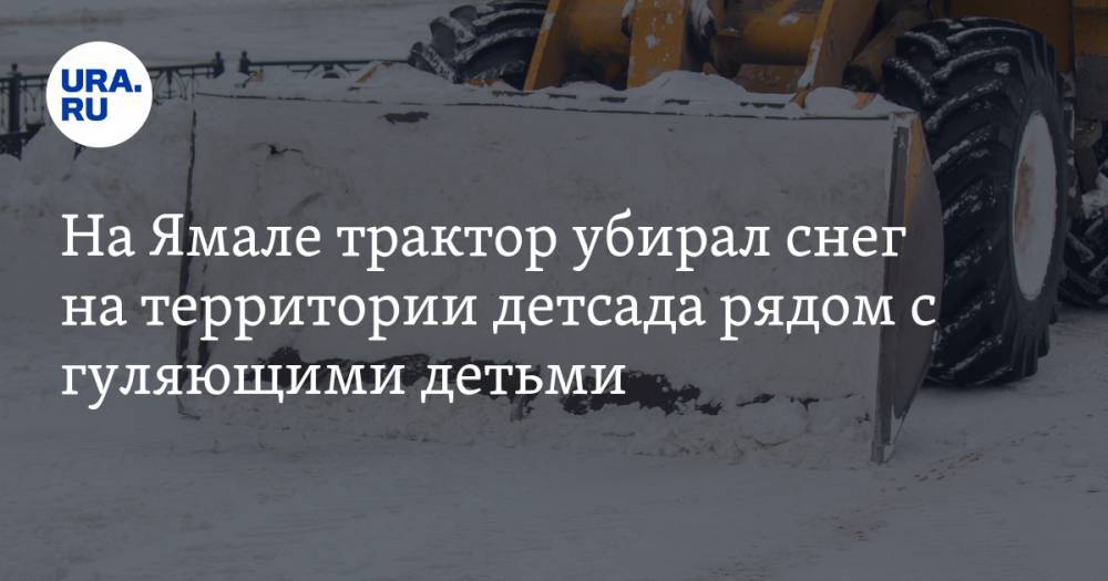 На Ямале трактор убирал снег на территории детсада рядом с гуляющими детьми. ВИДЕО