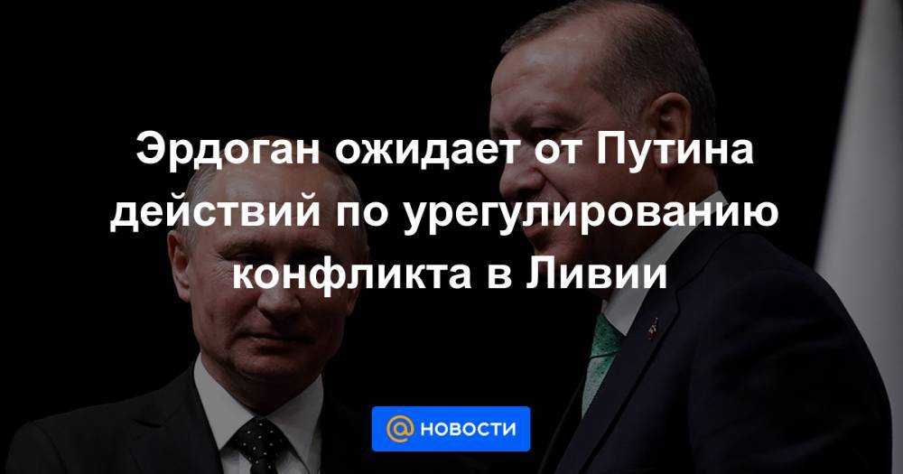 Эрдоган ожидает от Путина действий по урегулированию конфликта в Ливии