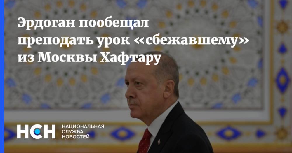 Эрдоган пообещал преподать урок «сбежавшему» из Москвы Хафтару