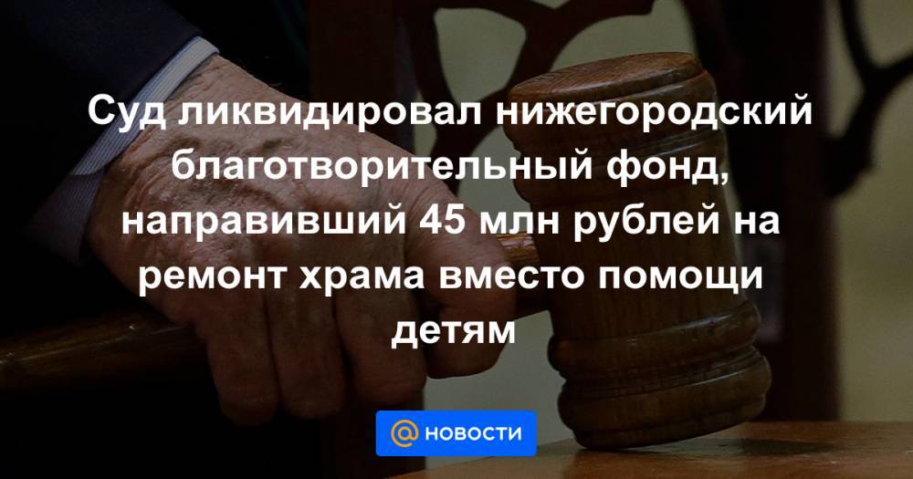 Суд ликвидировал нижегородский благотворительный фонд, направивший 45 млн рублей на ремонт храма вместо помощи детям