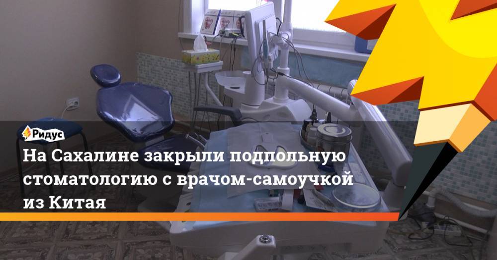 На Сахалине закрыли подпольную стоматологию с врачом-самоучкой из Китая