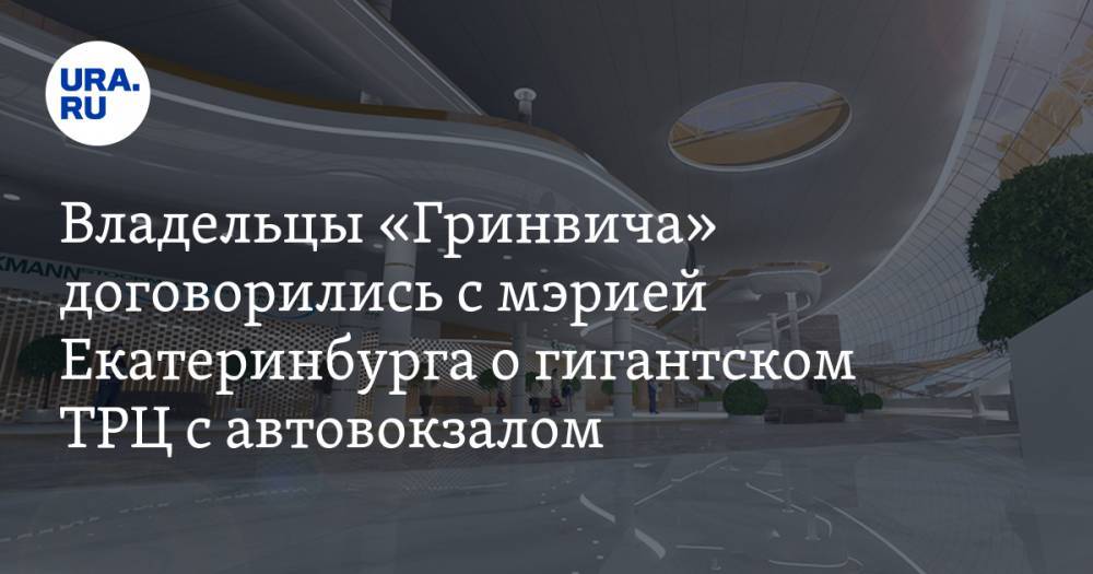 Владельцы «Гринвича» договорились с мэрией Екатеринбурга о гигантском ТРЦ с автовокзалом