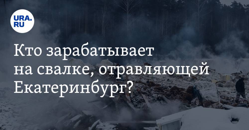 Кто зарабатывает на свалке, отравляющей Екатеринбург?