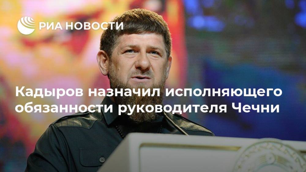 Рамзан Кадыров - Кадыров назначил исполняющего обязанности руководителя Чечни - ria.ru - респ. Чечня - Грозный