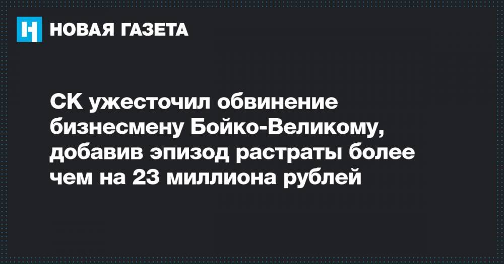 СК ужесточил обвинение бизнесмену Бойко-Великому, добавив эпизод растраты более чем на 23 миллиона рублей