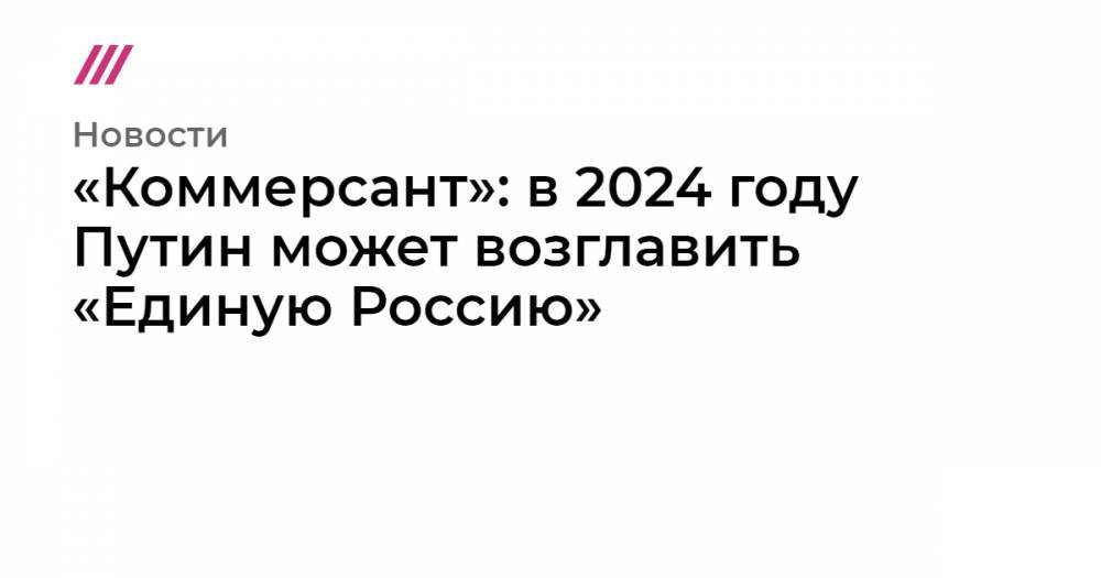 «Коммерсант»: в 2024 году Путин может возглавить «Единую Россию»