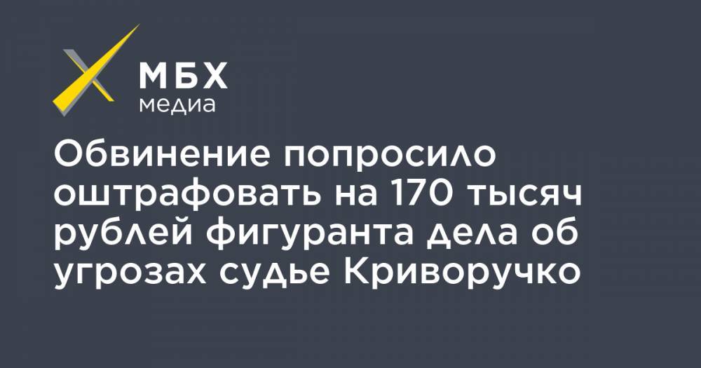 Обвинение попросило оштрафовать на 170 тысяч рублей фигуранта дела об угрозах судье Криворучко