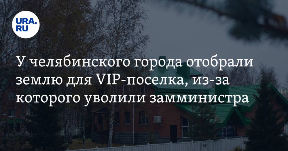 У челябинского города отобрали землю для VIP-поселка, из-за которого уволили замминистра